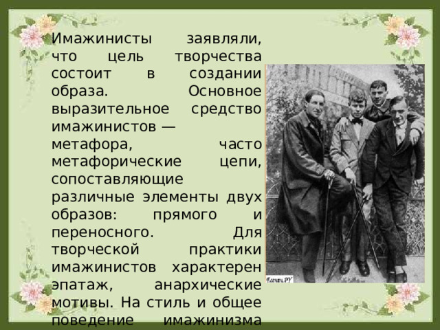 Имажинисты заявляли, что цель творчества состоит в создании образа. Основное выразительное средство имажинистов — метафора, часто метафорические цепи, сопоставляющие различные элементы двух образов: прямого и переносного. Для творческой практики имажинистов характерен эпатаж, анархические мотивы. На стиль и общее поведение имажинизма оказал влияние русский футуризм. 