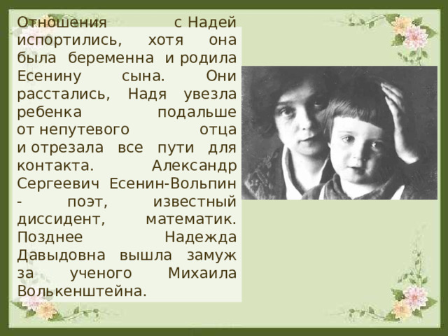  Отношения с Надей испортились, хотя она была беременна и родила Есенину сына. Они расстались, Надя увезла ребенка подальше от непутевого отца и отрезала все пути для контакта. Александр Сергеевич Есенин-Вольпин - поэт, известный диссидент, математик. Позднее Надежда Давыдовна вышла замуж за ученого Михаила Волькенштейна. 