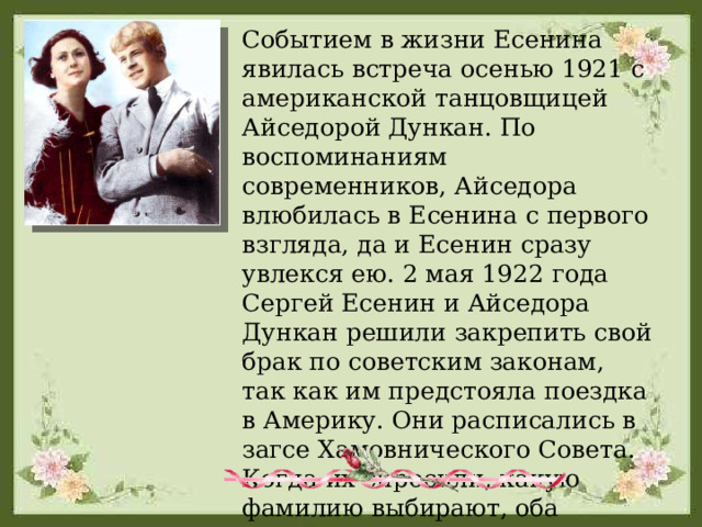 Событием в жизни Есенина явилась встреча осенью 1921 с американской танцовщицей Айседорой Дункан. По воспоминаниям современников, Айседора влюбилась в Есенина с первого взгляда, да и Есенин сразу увлекся ею. 2 мая 1922 года Сергей Есенин и Айседора Дункан решили закрепить свой брак по советским законам, так как им предстояла поездка в Америку. Они расписались в загсе Хамовнического Совета. Когда их спросили, какую фамилию выбирают, оба пожелали носить двойную фамилию - 