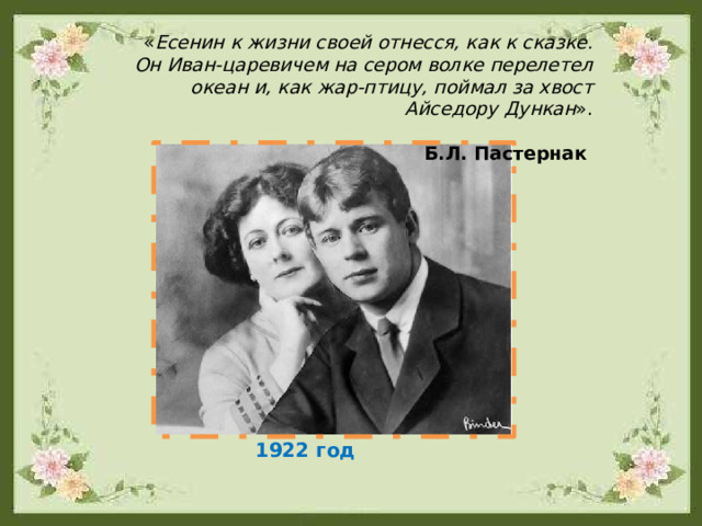 « Есенин к жизни своей отнесся, как к сказке. Он Иван-царевичем на сером волке перелетел океан и, как жар-птицу, поймал за хвост Айседору Дункан ». Б.Л. Пастернак 1922 год 