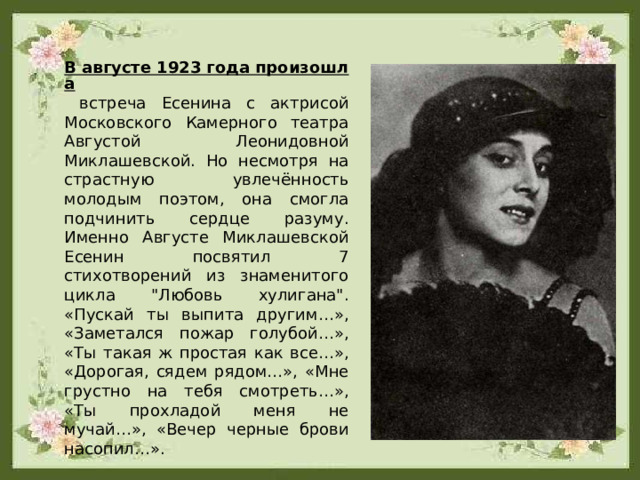 В августе 1923 года произошла встреча Есенина с актрисой Московского Камерного театра Августой Леонидовной Миклашевской. Но несмотря на страстную увлечённость молодым поэтом, она смогла подчинить сердце разуму. Именно Августе Миклашевской Есенин посвятил 7 стихотворений из знаменитого цикла 