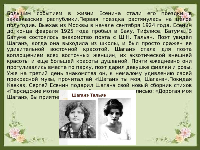 Большим событием в жизни Есенина стали его по­ездки в закавказские республики.Первая поездка растянулась на целое полугодие. Выехав из Москвы в начале сентября 1924 года, Есенин до конца февраля 1925 года пробыл в Баку, Тифлисе, Батуме. В Батуме состоялось знакомство поэта с Ш.Н. Тальян. Поэт увидел Шаганэ, когда она выходила из школы, и был просто сражен ее удивительной восточной красотой. Шаганэ стала для поэта воплощением всех восточных женщин, их экзотической внешней красоты и еще большей красоты душевной. Почти ежедневно они прогуливались вместе по парку, поэт дарил девушке фиалки и розы. Уже на третий день знакомства он, к немалому удивлению своей прекрасной музы, прочитал ей «Шаганэ ты моя, Шаганэ».Покидая Кавказ, Сергей Есенин подарил Шаганэ свой новый сборник стихов «Персидские мотивы», который сопроводил надписью: «Дорогая моя Шаганэ, Вы приятны и милы мне». 