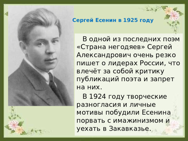 Сергей Есенин в 1925 году В одной из последних поэм «Страна негодяев» Сергей Александрович очень резко пишет о лидерах России, что влечёт за собой критику публикаций поэта и запрет на них. В 1924 году творческие разногласия и личные мотивы побудили Есенина порвать с имажинизмом и уехать в Закавказье. 