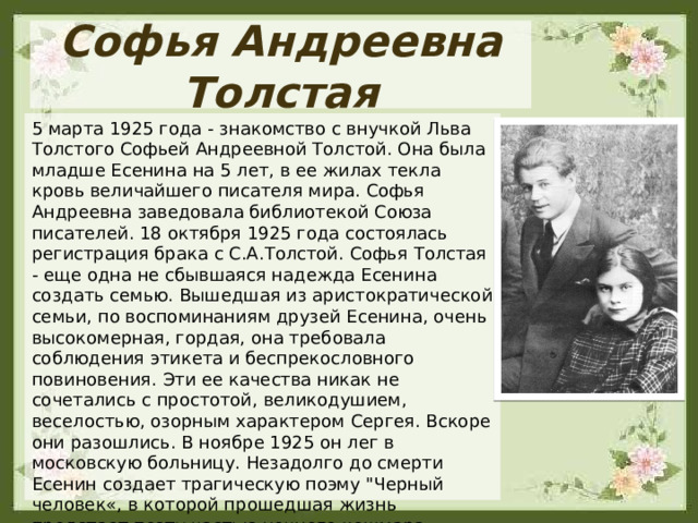 Софья Андреевна Толстая 5 марта 1925 года - знакомство с внучкой Льва Толстого Софьей Андреевной Толстой. Она была младше Есенина на 5 лет, в ее жилах текла кровь величайшего писателя мира. Софья Андреевна заведовала библиотекой Союза писателей. 18 октября 1925 года состоялась регистрация брака с С.А.Толстой. Софья Толстая - еще одна не сбывшаяся надежда Есенина создать семью. Вышедшая из аристократической семьи, по воспоминаниям друзей Есенина, очень высокомерная, гордая, она требовала соблюдения этикета и беспрекословного повиновения. Эти ее качества никак не сочетались с простотой, великодушием, веселостью, озорным характером Сергея. Вскоре они разошлись. В ноябре 1925 он лег в московскую больницу. Незадолго до смерти Есенин создает трагическую поэму 