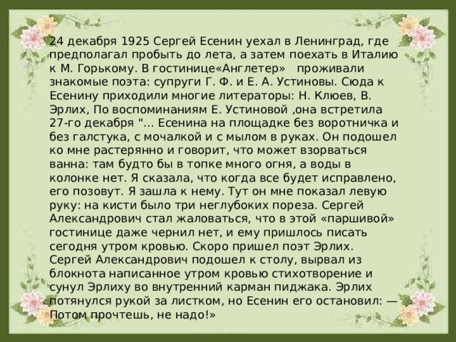 24 декабря 1925 Сергей Есенин уехал в Ленинград, где предполагал пробыть до лета, а затем поехать в Италию к М. Горькому. В гостинице«Англетер» проживали знакомые поэта: супруги Г. Ф. и Е. А. Устиновы. Сюда к Есенину приходили многие литераторы: Н. Клюев, В. Эрлих, По воспоминаниям Е. Устиновой ,она встретила 27-го декабря 