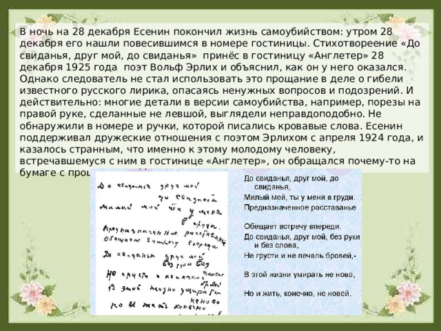 В ночь на 28 декабря Есенин покончил жизнь самоубийством: утром 28 декабря его нашли повесившимся в номере гостиницы. Стихотвореение «До свиданья, друг мой, до свиданья» принёс в гостиницу «Англетер» 28 декабря 1925 года поэт Вольф Эрлих и объяснил, как он у него оказался. Однако следователь не стал использовать это прощание в деле о гибели известного русского лирика, опасаясь ненужных вопросов и подозрений. И действительно: многие детали в версии самоубийства, например, порезы на правой руке, сделанные не левшой, выглядели неправдоподобно. Не обнаружили в номере и ручки, которой писались кровавые слова. Есенин поддерживал дружеские отношения с поэтом Эрлихом с апреля 1924 года, и казалось странным, что именно к этому молодому человеку, встречавшемуся с ним в гостинице «Англетер», он обращался почему-то на бумаге с прощальными словами. 