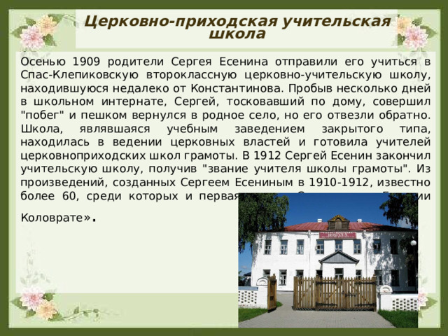 Церковно-приходская учительская школа Осенью 1909 родители Сергея Есенина отправили его учиться в Спас-Клепиковскую второклассную церковно-учительскую школу, находившуюся недалеко от Константинова. Пробыв несколько дней в школьном интернате, Сергей, тосковавший по дому, совершил 