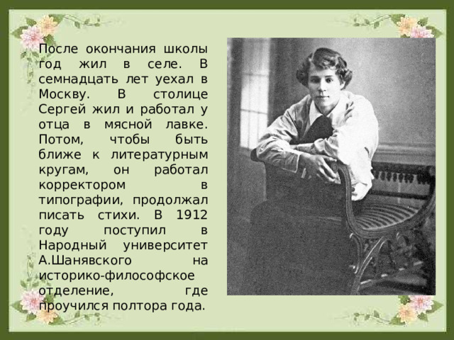 После окончания школы год жил в селе. В семнадцать лет уехал в Москву. В столице Сергей жил и работал у отца в мясной лавке. Потом, чтобы быть ближе к литературным кругам, он работал корректором в типографии, продолжал писать стихи. В 1912 году поступил в Народный университет А.Шанявского на историко-философское отделение, где проучился полтора года. 