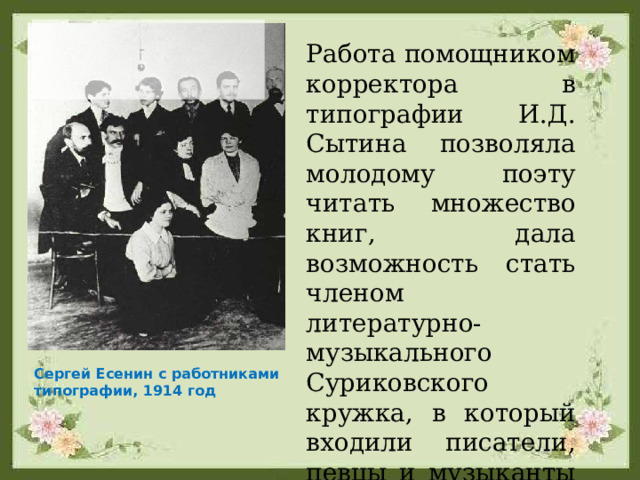 Работа помощником корректора в типографии И.Д. Сытина позволяла молодому поэту читать множество книг, дала возможность стать членом литературно-музыкального Суриковского кружка, в который входили писатели, певцы и музыканты из народа. Сергей Есенин с работниками типографии, 1914 год 