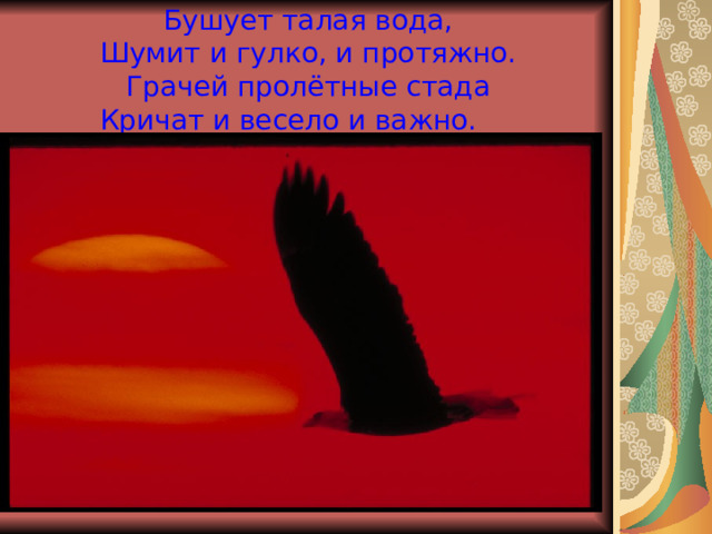  Бушует талая вода,  Шумит и гулко, и протяжно.  Грачей пролётные стада  Кричат и весело и важно.   И. Бунин 