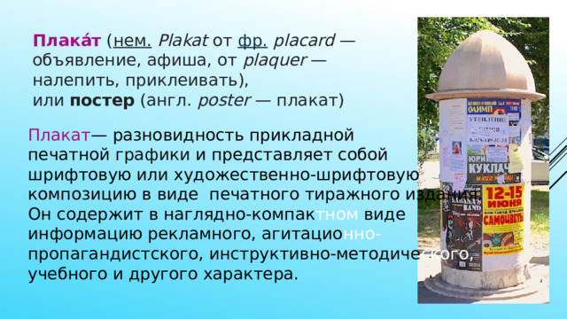 Плака́т  ( нем.   Plakat  от  фр.   placard  — объявление, афиша, от  plaquer  — налепить, приклеивать), или  постер  (англ.  poster  — плакат) Плакат — разновидность прикладной печатной  графики и представляет собой шрифтовую или художественно-шрифтовую композицию в виде печатного тиражного издания. Он содержит в наглядно-компак тном виде информацию рекламного, агитацио нно- пропагандистского, инструктивно-методиче ского, учебного и другого характера. 