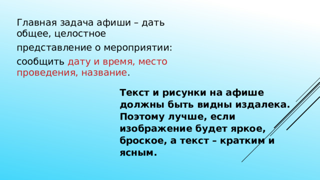 Главная задача афиши – дать общее, целостное представление о мероприятии: сообщить дату и время, место проведения, название . Текст и рисунки на афише должны быть видны издалека. Поэтому лучше, если изображение будет яркое, броское, а текст – кратким и ясным. 