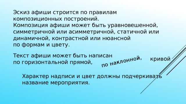 по наклонной, Эскиз афиши строится по правилам композиционных построений. Композиция афиши может быть уравновешенной, симметричной или асимметричной, статичной или динамичной, контрастной или нюансной по формам и цвету. Текст афиши может быть написан  по горизонтальной прямой, кривой Характер надписи и цвет должны подчеркивать название мероприятия. 