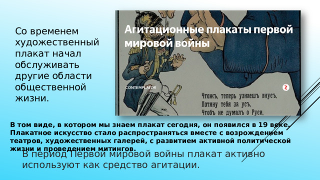 Со временем художественный плакат начал обслуживать другие области общественной жизни. В том виде, в котором мы знаем плакат сегодня, он появился в 19 веке. Плакатное искусство стало распространяться вместе с возрождением театров, художественных галерей, с развитием активной политической жизни и проведением митингов. В период Первой мировой войны плакат активно используют как средство агитации. 