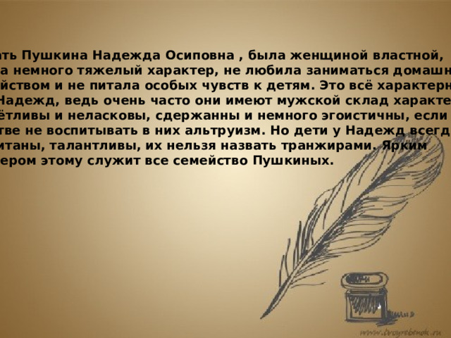  Мать Пушкина Надежда Осиповна , была женщиной властной, имела немного тяжелый характер, не любила заниматься домашним  хозяйством и не питала особых чувств к детям. Это всё характерно для Надежд, ведь очень часто они имеют мужской склад характера, расчётливы и неласковы, сдержанны и немного эгоистичны, если в детстве не воспитывать в них альтруизм. Но дети у Надежд всегда воспитаны, талантливы, их нельзя назвать транжирами. Ярким примером этому служит все семейство Пушкиных.    