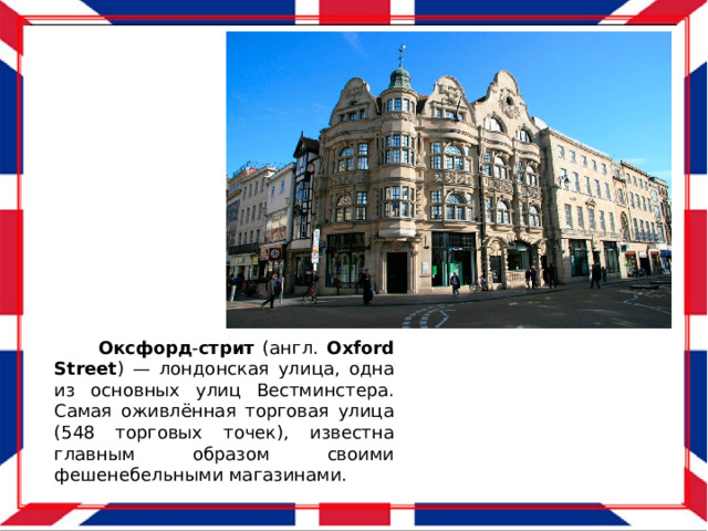  Оксфорд - стрит (англ. Oxford  Street ) — лондонская улица, одна из основных улиц Вестминстера. Самая оживлённая торговая улица (548 торговых точек), известна главным образом своими фешенебельными магазинами. 