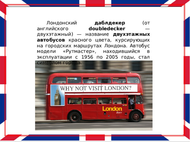  Лондонский даблдекер (от английского doubledecker — двухэтажный) — название двухэтажных  автобусов красного цвета, курсирующих на городских маршрутах Лондона. Автобус модели «Рутмастер», находившийся в эксплуатации с 1956 по 2005 годы, стал символом города. 