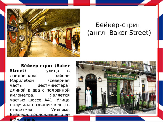 Бейкер-стрит (англ. Baker Street)  Бе́йкер - стрит ( Baker  Street ) — улица в лондонском районе Марилебон (северная часть Вестминстера) длиной в два с половиной километра. Является частью шоссе А41. Улица получила название в честь строителя Уильяма Бейкера, проложившего её в XVIII веке. 