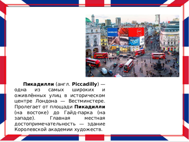  Пикадилли (англ. Piccadilly ) — одна из самых широких и оживлённых улиц в историческом центре Лондона — Вестминстере. Пролегает от площади Пикадилли (на востоке) до Гайд-парка (на западе). Главная местная достопримечательность — здание Королевской академии художеств. 