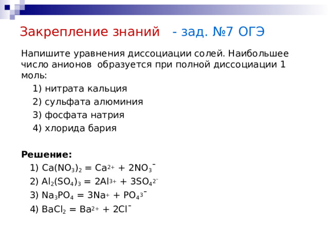 Закрепление знаний - зад. №7 ОГЭ Напишите уравнения диссоциации солей. Наибольшее число анионов образуется при полной диссоциации 1 моль:  1) нитрата кальция  2) сульфата алюминия  3) фосфата натрия  4) хлорида бария Решение:  1) Ca(NO 3 ) 2 = Ca 2+ + 2NO 3 ˉ  2) Al 2 (SO 4 ) 3 = 2Al 3+ + 3SO 4 2ˉ  3) Na 3 PO 4 = 3Na + + PO 4 3 ˉ  4) BaCl 2 = Ba 2+ + 2Clˉ 