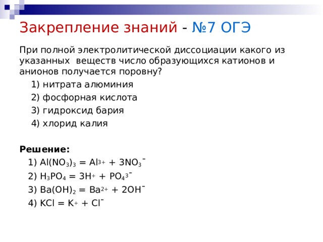 Закрепление знаний - №7 ОГЭ При полной электролитической диссоциации какого из указанных веществ число образующихся катионов и анионов получается поровну?  1) нитрата алюминия  2) фосфорная кислота  3) гидроксид бария  4) хлорид калия Решение:  1) Al(NO 3 ) 3 = Al 3+ + 3NO 3 ˉ  2) H 3 PO 4 = 3H + + PO 4 3 ˉ  3) Ba(OH) 2 = Ba 2+ + 2OHˉ  4) KCl = K + + Clˉ   