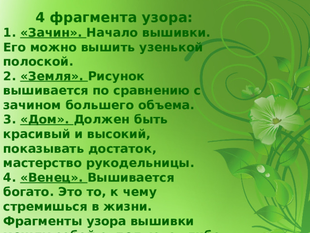 4 фрагмента узора: 1. «Зачин». Начало вышивки. Его можно вышить узенькой полоской.  2. «Земля». Рисунок вышивается по сравнению с зачином большего объема.  3. «Дом». Должен быть красивый и высокий, показывать достаток, мастерство рукодельницы. 4. «Венец». Вышивается богато. Это то, к чему стремишься в жизни.  Фрагменты узора вышивки между собой отделяются либо полосками «зачина», либо вместо полоски «зачина» можно использовать кружево или мережки.   
