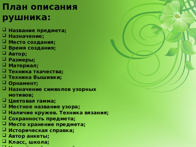 План описания рушника: Название предмета; Назначение; Место создания; Время создания; Автор; Размеры; Материал; Техника ткачества; Техника Вышивки; Орнамент; Назначение символов узорных мотивов; Цветовая гамма; Местное название узора; Наличие кружев. Техника вязания; Сохранность предмета; Место хранение предмета; Историческая справка; Автор анкеты; Класс, школа; Населённый пункт, район; ФИО консультирующего педагога. 