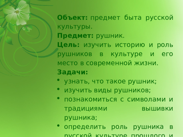 Объект:  предмет быта русской культуры. Предмет:  рушник. Цель: изучить историю и роль рушников в культуре и его место в современной жизни. Задачи: узнать, что такое рушник; изучить виды рушников; познакомиться с символами и традициями вышивки рушника; определить роль рушника в русской культуре прошлого и современности; 