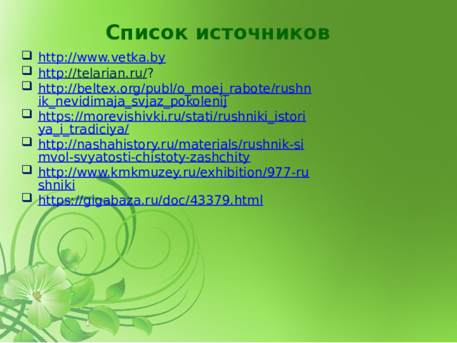 Список источников http ://www.vetka.by http ://telarian.ru/ ? http://beltex.org/publ/o_moej_rabote/rushnik_nevidimaja_svjaz_pokolenij https://morevishivki.ru/stati/rushniki_istoriya_i_tradiciya/ http://nashahistory.ru/materials/rushnik-simvol-svyatosti-chistoty-zashchity http://www.kmkmuzey.ru/exhibition/977-rushniki https://gigabaza.ru/doc/43379.html 
