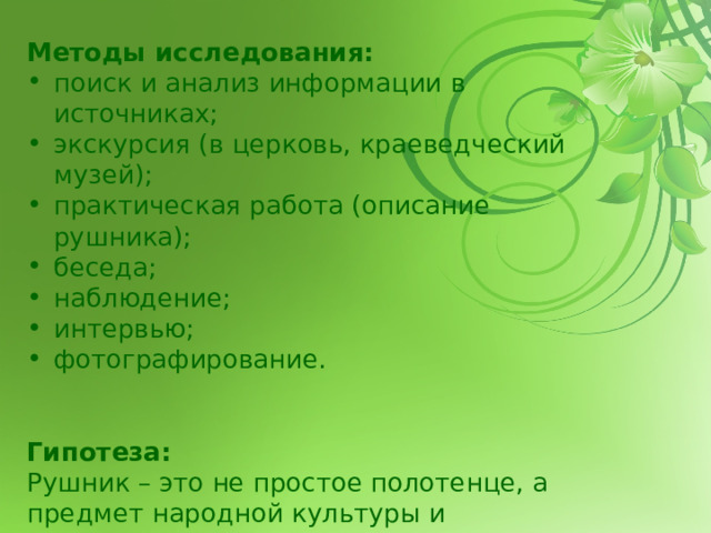 Методы исследования: поиск и анализ информации в источниках; экскурсия (в церковь, краеведческий музей); практическая работа (описание рушника); беседа; наблюдение; интервью; фотографирование.   Гипотеза:  Рушник – это не простое полотенце, а предмет народной культуры и  творчества, сохраняющий своё значение и в современной жизни.   