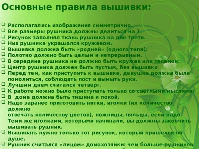 Основные правила вышивки: Располагались изображения симметрично. Все размеры рушника должны делиться на 7. Рисунок заполнял ткань рушника на две трети. Низ рушника украшался кружевом. Вышивка должна быть «родней» (одного типа). Полотно должно быть целым и непрерывным. В середине рушника не должно быть кружев или тесемок. Центр рушника должен быть пустым, без вышивки Перед тем, как приступить к вышивке, девушка должна была помолиться, соблюдать пост и вымыть руки. Лучшим днем считался четверг. К работе можно было приступать только со светлыми мыслями. В ­ доме должна быть тишина и покой. Надо заранее приготовить нитки, иголки (их количество должно  отвечать количеству цветов), ножницы, пяльцы, если надо. Теми же иголками, которыми начинали, вы должны закончить вышивать рушник. Вышивать нужно только тот рисунок, который пришелся по душе. Рушник считался «лицом» домохозяйки: чем больше рушников в доме и чем они красивее, тем лучше было мнение о хозяйственных способностях женщины и ее дочерей. 