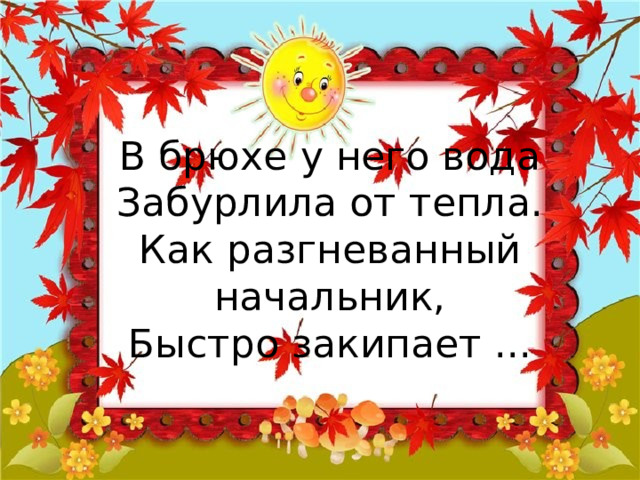 В брюхе у него вода  Забурлила от тепла.  Как разгневанный начальник,  Быстро закипает ... 