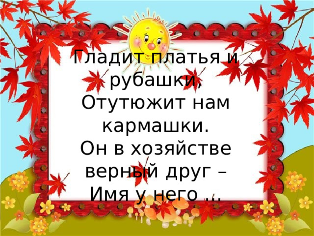 Гладит платья и рубашки,  Отутюжит нам кармашки.  Он в хозяйстве верный друг –  Имя у него ... 