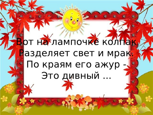 Вот на лампочке колпак  Разделяет свет и мрак.  По краям его ажур -  Это дивный ... 