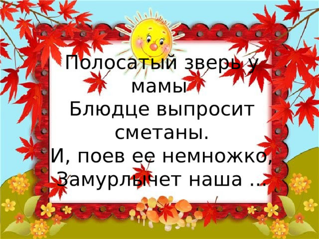 Полосатый зверь у мамы  Блюдце выпросит сметаны.  И, поев ее немножко,  Замурлычет наша ... 