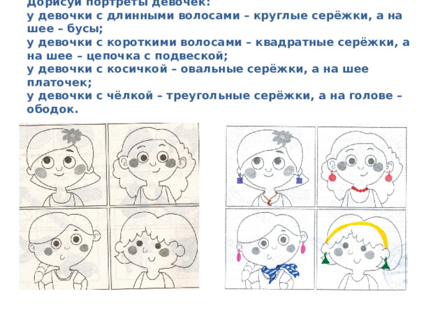    Дорисуй портреты девочек:  у девочки с длинными волосами – круглые серёжки, а на шее – бусы;  у девочки с короткими волосами – квадратные серёжки, а на шее – цепочка с подвеской;  у девочки с косичкой – овальные серёжки, а на шее платочек;  у девочки с чёлкой – треугольные серёжки, а на голове – ободок.   