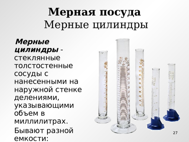 Мерная посуда  Мерные цилиндры  Мерные цилиндры - стеклянные толстостенные сосуды с нанесенными на наружной стенке делениями, указывающими объем в миллилитрах.  Бывают разной емкости:  от 5-10 мл до 1 л  