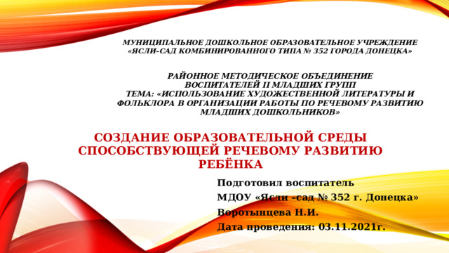  МУНИЦИПАЛЬНОЕ ДОШКОЛЬНОЕ ОБРАЗОВАТЕЛЬНОЕ УЧРЕЖДЕНИЕ «Ясли–сад КОМБИНИРОВАННОГО ТИПА № 352 ГОРОДА ДОНЕЦКА» районное методическое объединение воспитателЕЙ ii младшИХ групп тема: «Использование художественной литературы и фольклора в организации работы по речевому развитию младших дошкольников» СОЗДАНИЕ ОБРАЗОВАТЕЛЬНОЙ СРЕДЫ СПОСОБСТВУЮЩЕЙ РЕЧЕВОМУ РАЗВИТИЮ РЕБЁНКА Подготовил воспитатель МДОУ «Ясли –сад № 352 г. Донецка» Воротынцева Н.И. Дата проведения: 03.11.2021г. 