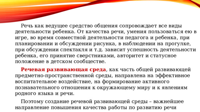 Речь как ведущее средство общения сопровождает все виды деятельности ребенка. От качества речи, умения пользоваться ею в игре, во время совместной деятельности педагога и ребенка, при планировании и обсуждении рисунка, в наблюдении на прогулке, при обсуждении спектакля и т.д. зависит успешность деятельности ребенка, его принятие сверстниками, авторитет и статусное положение в детском сообществе. Речевая развивающая среда , как часть общей развивающей предметно-пространственной среды, направлена на эффективное воспитательное воздействие, на формирование активного познавательного отношения к окружающему миру и к явлениям родного языка и речи. Поэтому создание речевой развивающей среды – важнейшее направление повышения качества работы по развитию речи дошкольников. 