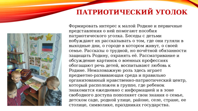 Патриотический уголок Формировать интерес к малой Родине и первичные представления о ней помогают пособия патриотического уголка. Беседы с детьми побуждают их рассказывать о том, где они гуляли в выходные дни, о городе в котором живут, о своей семье. Рассказы о трудной, но почётной обязанности защищать Родину, охранять её. Рассматривание и обсуждение картинок о военных профессиях обогащают речь детей, воспитывают любовь к Родине. Немаловажную роль здесь играет предметно-развивающая среда и правильно организованный нравственно-патриотический центр, который расположен в группе, где ребенок знакомится ежедневно с информацией и в зоне свободного доступа пополняет свои знания о семье, детском саде, родной улице, районе, селе, стране, ее столице, символике, праздниках государства.   
