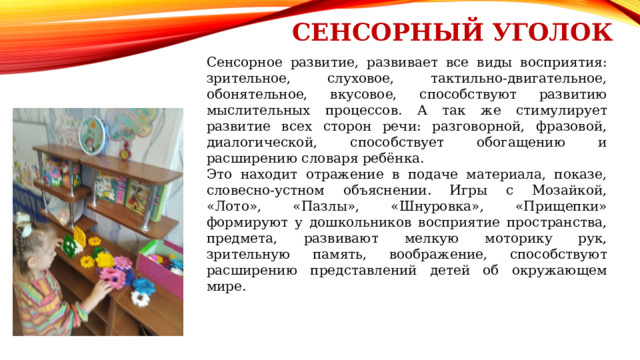 Сенсорный уголок Сенсорное развитие, развивает все виды восприятия: зрительное, слуховое, тактильно-двигательное, обонятельное, вкусовое, способствуют развитию мыслительных процессов. А так же стимулирует развитие всех сторон речи: разговорной, фразовой, диалогической, способствует обогащению и расширению словаря ребёнка. Это находит отражение в подаче материала, показе, словесно-устном объяснении. Игры с Мозайкой, «Лото», «Пазлы», «Шнуровка», «Прищепки» формируют у дошкольников восприятие пространства, предмета, развивают мелкую моторику рук, зрительную память, воображение, способствуют расширению представлений детей об окружающем мире. 