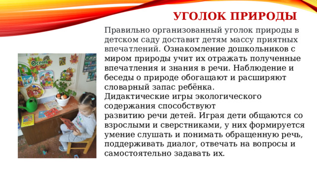 Уголок природы Правильно организованный уголок природы в детском саду доставит детям массу приятных впечатлений. Ознакомление дошкольников с миром природы учит их отражать полученные впечатления и знания в речи. Наблюдение и беседы о природе обогащают и расширяют словарный запас ребёнка. Дидактические игры экологического содержания способствуют  развитию речи детей. Играя дети общаются со взрослыми и сверстниками, у них формируется умение слушать и понимать обращенную речь, поддерживать диалог, отвечать на вопросы и самостоятельно задавать их. 