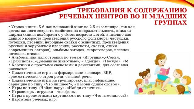 Требования к содержанию речевых центров во II Младших группах • Уголок книги: 5-6 наименований книг по 2-5 экземпляра, так как детям данного возраста свойственна подражательность, книжки-ширмы (книги подбираем с учётом возраста детей, а именно для данного возраста произведения русского фольклора: частушки, потешки, песенки, народные сказки о животных, произведения русской и зарубежной классики, рассказы, сказки, стихи современных авторов), альбомы загадок, скороговорок, песенок, потешек, стихов . • Альбомы или иллюстрации по темам «Игрушки»,«Семья, «Транспорт», «Домашние животные», «Одежда», «Посуда», «Мебель». • Картинки с простыми сюжетами и действиями, для составления рассказов • Дидактические игры на формирование словаря, ЗКР, грамматического строя речи, связной речи. • Дидактические игры на группировку, классификацию, сериацию по типу «Что лишнее?», «Назови одним словом». • Игры по типу «Найди пару», «Найди отличия». • Игровизоры, игрушки – телефоны. • Игры с предметными картинками по типу «Что изменилось?» • Картотека речевых игр. 