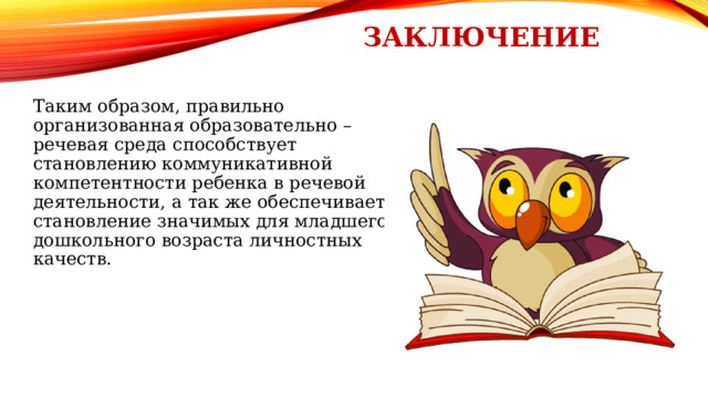 заключение Таким образом, правильно организованная образовательно – речевая среда способствует становлению коммуникативной компетентности ребенка в речевой деятельности, а так же обеспечивает становление значимых для младшего дошкольного возраста личностных качеств. 