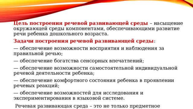 Цель построения речевой развивающей среды – насыщение окружающей среды компонентами, обеспечивающими развитие речи ребенка дошкольного возраста. Задачи построения речевой развивающей среды : — обеспечение возможности восприятия и наблюдения за правильной речью; — обеспечение богатства сенсорных впечатлений; — обеспечение возможности самостоятельной индивидуальной речевой деятельности ребенка; — обеспечение комфортного состояния ребенка в проявлении речевых реакций; — обеспечение возможностей для исследования и экспериментирования в языковой системе. Речевая развивающая среда – это не только предметное окружение, важна и роль взрослого в организации воздействия собственной речи на становление разных сторон речи дошкольника. 