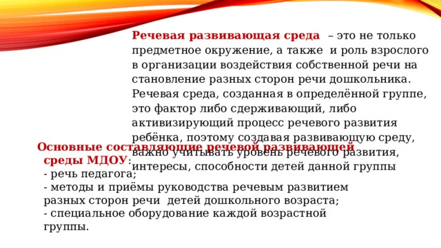 Речевая развивающая среда – это не только предметное окружение, а также и роль взрослого в организации воздействия собственной речи на становление разных сторон речи дошкольника. Речевая среда, созданная в определённой группе, это фактор либо сдерживающий, либо активизирующий процесс речевого развития ребёнка, поэтому создавая развивающую среду, важно учитывать уровень речевого развития, интересы, способности детей данной группы Основные составляющие речевой развивающей среды МДОУ : - речь педагога; - методы и приёмы руководства речевым развитием разных сторон речи детей дошкольного возраста; - специальное оборудование каждой возрастной группы. 