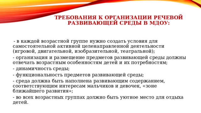 требования к организации речевой развивающей среды в МДОУ: - в каждой возрастной группе нужно создать условия для самостоятельной активной целенаправленной деятельности (игровой, двигательной, изобразительной, театральной); - организация и размещение предметов развивающей среды должны отвечать возрастным особенностям детей и их потребностям; - динамичность среды; - функциональность предметов развивающей среды; - среда должна быть наполнена развивающим содержанием, соответствующим интересам мальчиков и девочек, «зоне ближайшего развития»; - во всех возрастных группах должно быть уютное место для отдыха детей. 