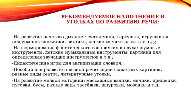 Рекомендуемое наполнение в уголках по развитию речи: -На развитие речевого дыхания: султанчики, вертушки, игрушки на поддувание, снежинки, листики, легкие мячики из ваты и т.д.; -На формирование фонетического восприятия и слуха: шумовые инструменты, детские музыкальные инструменты, картинки для определения звучащих инструментов и т.д.; -Дидактические игры для активизации словаря; -Пособия для развития связной речи: серии сюжетных картинок, разные виды театра, литературные уголки; -На развитие мелкой моторики: массажные валики, мячики, прищепки, пуговки, бусы, разные виды застёжек, шнуровки, мозаики и т.д. 