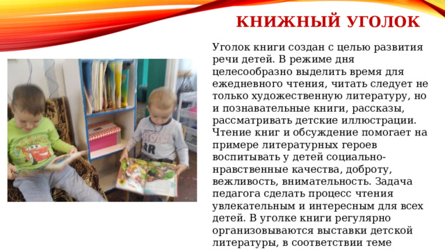 Книжный уголок Уголок книги создан с целью развития речи детей. В режиме дня целесообразно выделить время для ежедневного чтения, читать следует не только художественную литературу, но и познавательные книги, рассказы, рассматривать детские иллюстрации. Чтение книг и обсуждение помогает на примере литературных героев воспитывать у детей социально-нравственные качества, доброту, вежливость, внимательность. Задача педагога сделать процесс чтения увлекательным и интересным для всех детей. В уголке книги регулярно организовываются выставки детской литературы, в соответствии теме недели; выставки детских творческих работ: «Любимая сказка», «Здравствуй книжка», «Веселый язычок», что способствует воспитанию у дошкольников интереса к книге. 