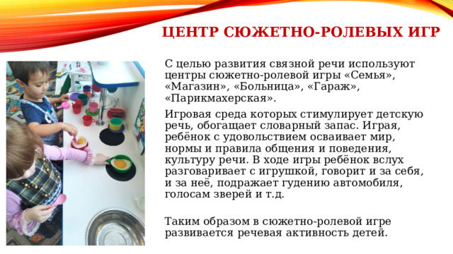 Центр Сюжетно-ролевых игр С целью развития связной речи используют центры сюжетно-ролевой игры «Семья», «Магазин», «Больница», «Гараж», «Парикмахерская». Игровая среда которых стимулирует детскую речь, обогащает словарный запас. Играя, ребёнок с удовольствием осваивает мир, нормы и правила общения и поведения, культуру речи. В ходе игры ребёнок вслух разговаривает с игрушкой, говорит и за себя, и за неё, подражает гудению автомобиля, голосам зверей и т.д. Таким образом в сюжетно-ролевой игре развивается речевая активность детей. 